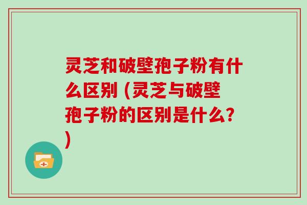 灵芝和破壁孢子粉有什么区别 (灵芝与破壁孢子粉的区别是什么？)