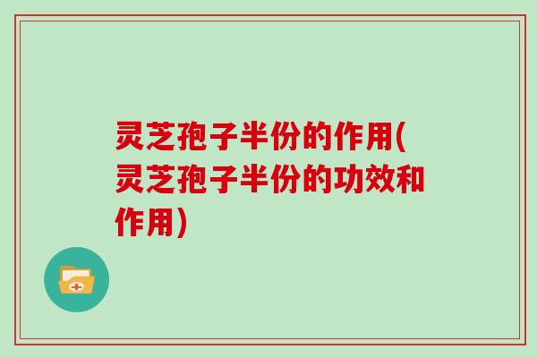 灵芝孢子半份的作用(灵芝孢子半份的功效和作用)