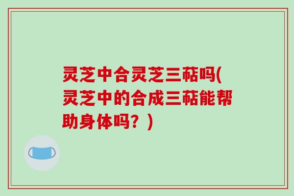 灵芝中合灵芝三萜吗(灵芝中的合成三萜能帮助身体吗？)