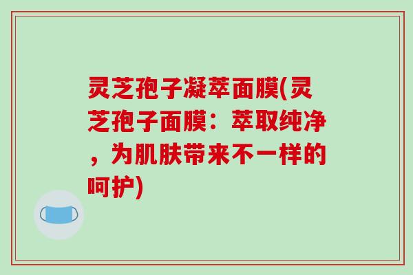 灵芝孢子凝萃面膜(灵芝孢子面膜:萃取纯净,为带来不一样的呵护) 灵芝孢子凝萃面膜(灵芝孢子面膜:萃取纯净,为带来不一样的呵护)