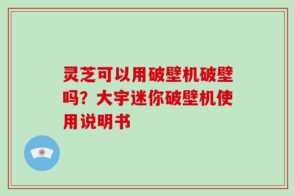 灵芝可以用破壁机破壁吗？大宇迷你破壁机使用说明书