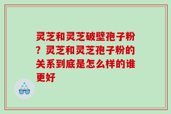 灵芝和灵芝破壁孢子粉？灵芝和灵芝孢子粉的关系到底是怎么样的谁更好