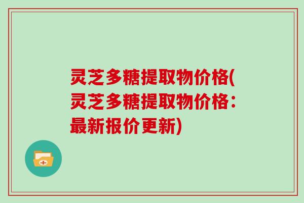 灵芝多糖提取物价格(灵芝多糖提取物价格：新报价更新)