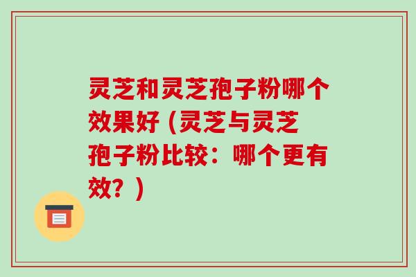 灵芝和灵芝孢子粉哪个效果好 (灵芝与灵芝孢子粉比较：哪个更有效？)