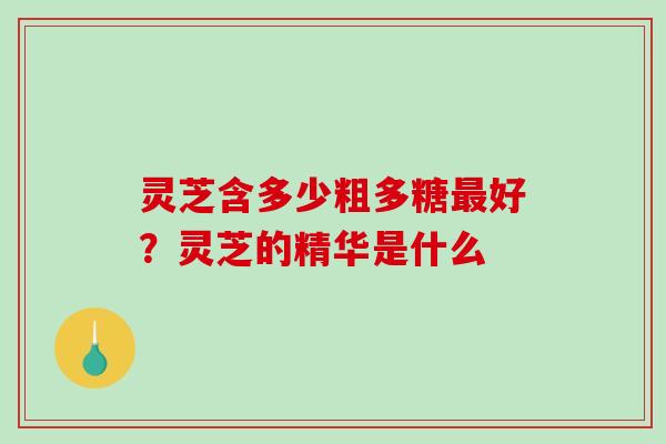 灵芝含多少粗多糖好？灵芝的精华是什么