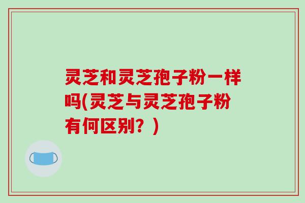 灵芝和灵芝孢子粉一样吗(灵芝与灵芝孢子粉有何区别？)