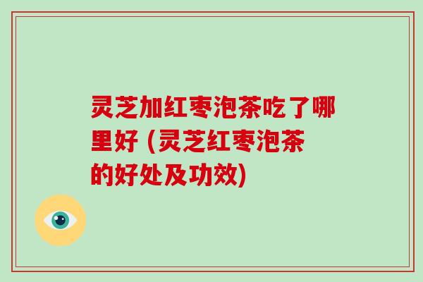 灵芝加红枣泡茶吃了哪里好 (灵芝红枣泡茶的好处及功效)