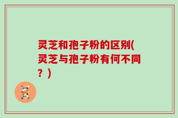 灵芝和孢子粉的区别(灵芝与孢子粉有何不同？)