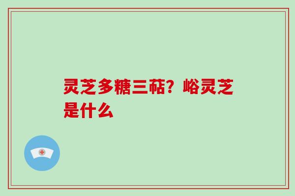 灵芝多糖三萜？峪灵芝是什么