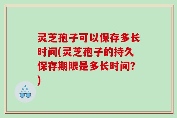 灵芝孢子可以保存多长时间(灵芝孢子的持久保存期限是多长时间？)