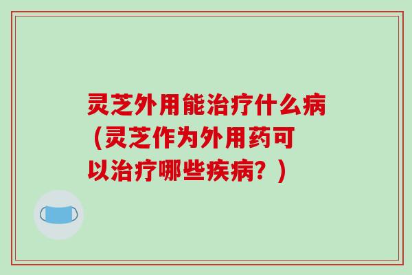 灵芝外用能治疗什么病 (灵芝作为外用药可以治疗哪些疾病？)