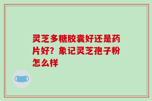 灵芝多糖胶囊好还是药片好？象记灵芝孢子粉怎么样