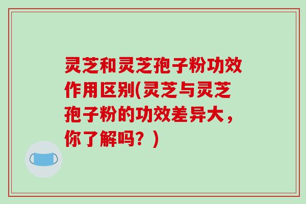 灵芝和灵芝孢子粉功效作用区别(灵芝与灵芝孢子粉的功效差异大，你了解吗？)