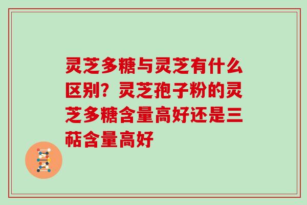 灵芝多糖与灵芝有什么区别？灵芝孢子粉的灵芝多糖含量高好还是三萜含量高好