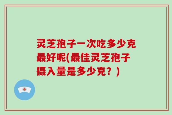 灵芝孢子一次吃多少克好呢(佳灵芝孢子摄入量是多少克？)