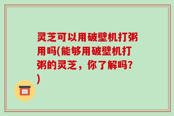 灵芝可以用破壁机打粥用吗(能够用破壁机打粥的灵芝，你了解吗？)