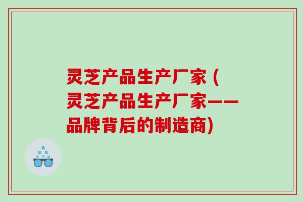 灵芝产品生产厂家 (灵芝产品生产厂家——品牌背后的制造商)