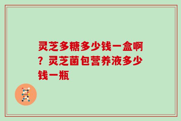 灵芝多糖多少钱一盒啊？灵芝菌包营养液多少钱一瓶