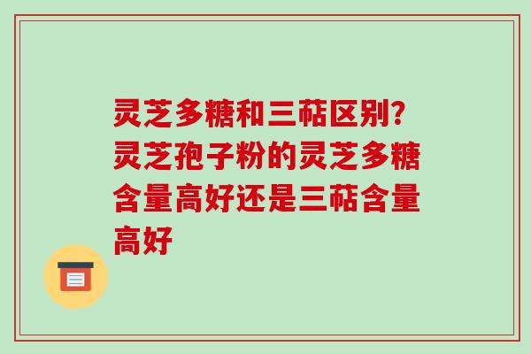 灵芝多糖和三萜区别？灵芝孢子粉的灵芝多糖含量高好还是三萜含量高好