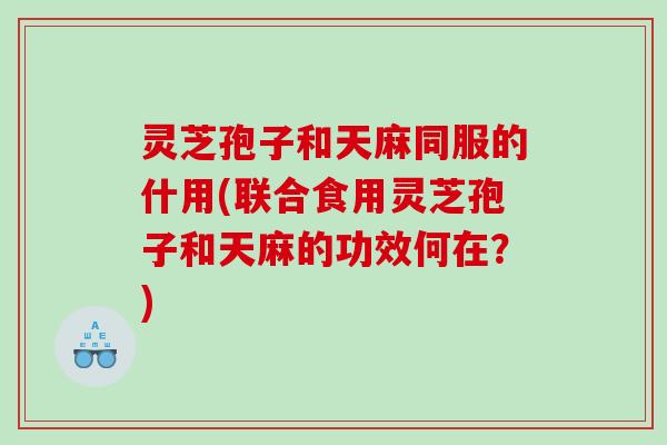 灵芝孢子和天麻同服的什用(联合食用灵芝孢子和天麻的功效何在？)