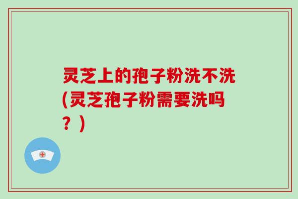 灵芝上的孢子粉洗不洗(灵芝孢子粉需要洗吗？)