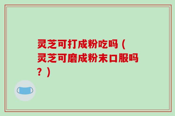 灵芝可打成粉吃吗 (灵芝可磨成粉末口服吗？)