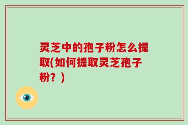 灵芝中的孢子粉怎么提取(如何提取灵芝孢子粉？)