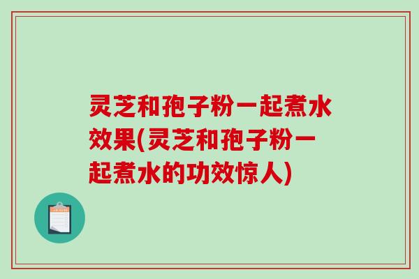 灵芝和孢子粉一起煮水效果(灵芝和孢子粉一起煮水的功效惊人)
