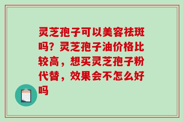 灵芝孢子可以美容祛斑吗？灵芝孢子油价格比较高，想买灵芝孢子粉代替，效果会不怎么好吗