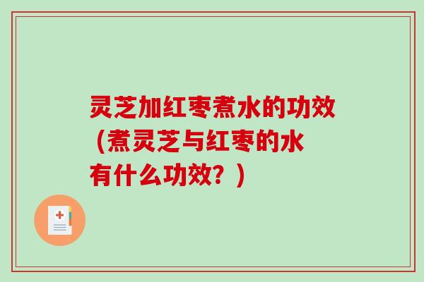 灵芝加红枣煮水的功效 (煮灵芝与红枣的水有什么功效？)