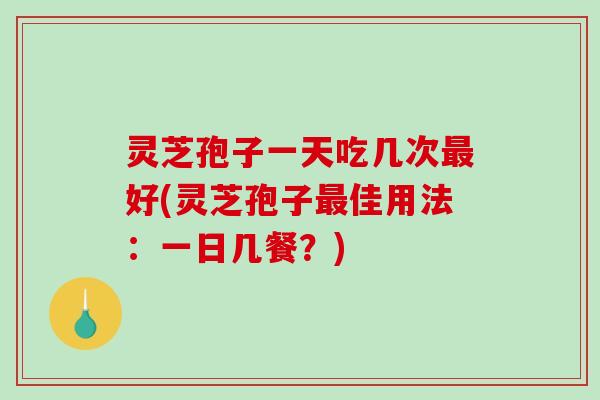 灵芝孢子一天吃几次好(灵芝孢子佳用法：一日几餐？)