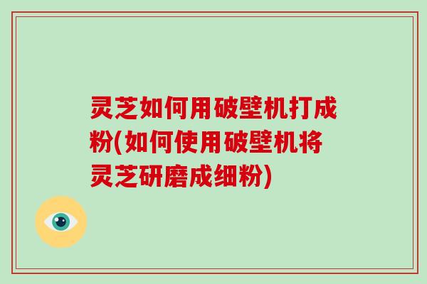 灵芝如何用破壁机打成粉(如何使用破壁机将灵芝研磨成细粉)