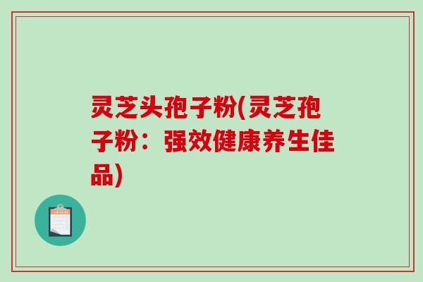 灵芝头孢子粉(灵芝孢子粉：强效健康养生佳品)