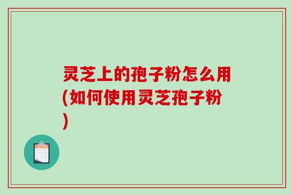 灵芝上的孢子粉怎么用(如何使用灵芝孢子粉)