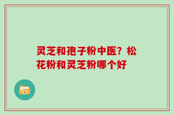 灵芝和孢子粉中医？松花粉和灵芝粉哪个好