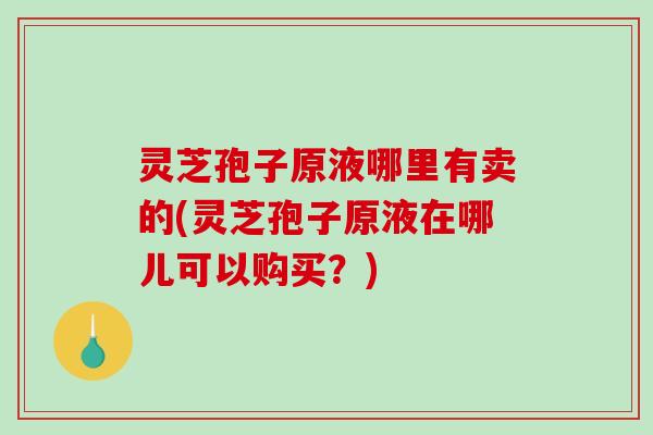 灵芝孢子原液哪里有卖的(灵芝孢子原液在哪儿可以购买？)