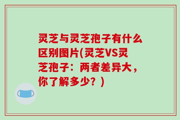 灵芝与灵芝孢子有什么区别图片(灵芝VS灵芝孢子：两者差异大，你了解多少？)