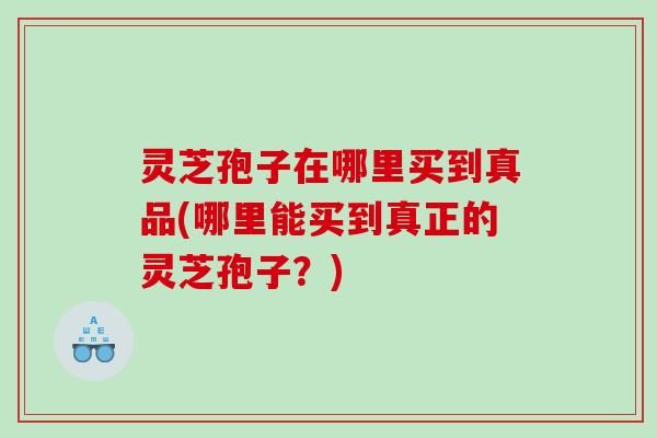 灵芝孢子在哪里买到真品(哪里能买到真正的灵芝孢子？)