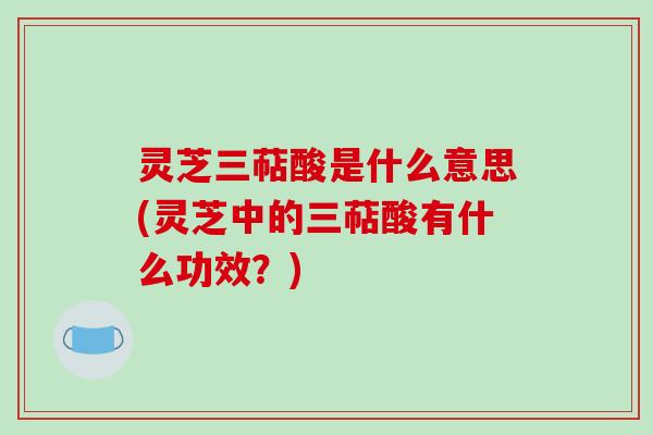 灵芝三萜酸是什么意思(灵芝中的三萜酸有什么功效？)