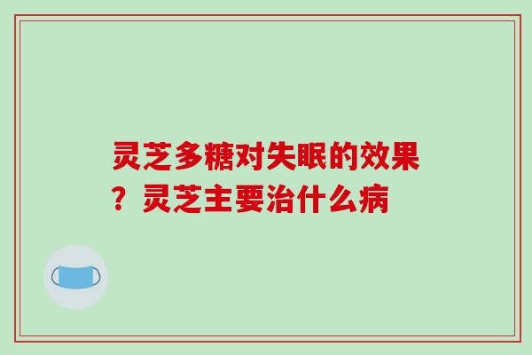 灵芝多糖对失眠的效果？灵芝主要治什么病