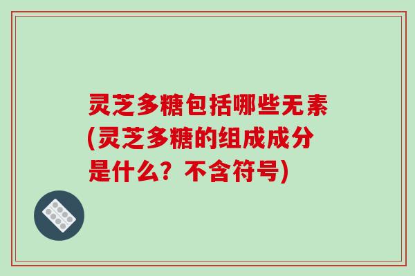 灵芝多糖包括哪些无素(灵芝多糖的组成成分是什么？不含符号)