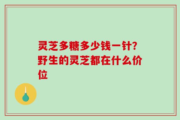 灵芝多糖多少钱一针？野生的灵芝都在什么价位