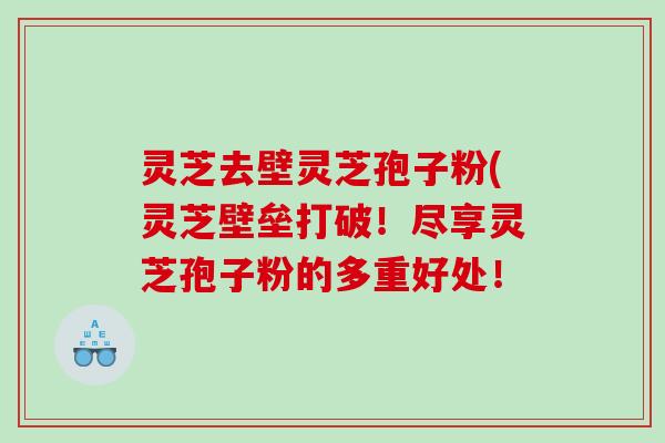 灵芝去壁灵芝孢子粉(灵芝壁垒打破！尽享灵芝孢子粉的多重好处！