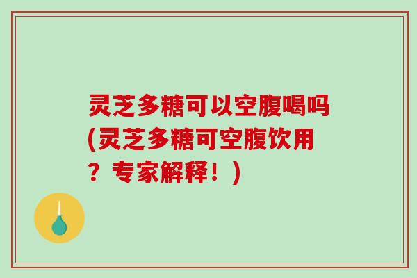 灵芝多糖可以空腹喝吗(灵芝多糖可空腹饮用？专家解释！)