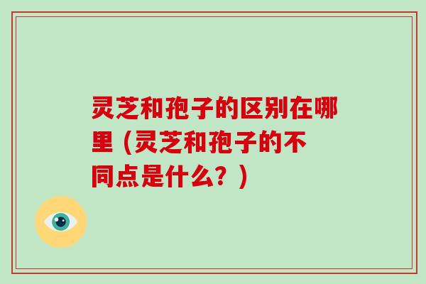 灵芝和孢子的区别在哪里 (灵芝和孢子的不同点是什么？)