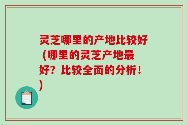 灵芝哪里的产地比较好 (哪里的灵芝产地最好？比较全面的分析！)