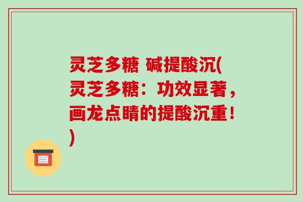 灵芝多糖 碱提酸沉(灵芝多糖：功效显著，画龙点睛的提酸沉重！)