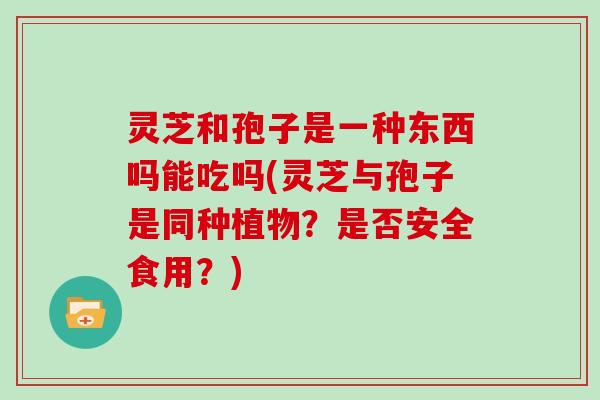 灵芝和孢子是一种东西吗能吃吗(灵芝与孢子是同种植物？是否安全食用？)