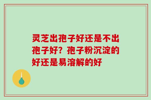 灵芝出孢子好还是不出孢子好？孢子粉沉淀的好还是易溶解的好