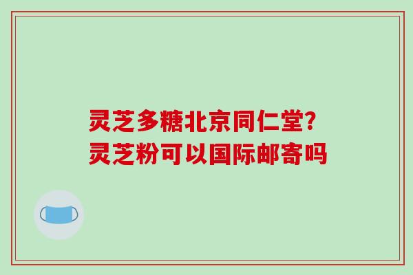 灵芝多糖北京同仁堂？灵芝粉可以国际邮寄吗